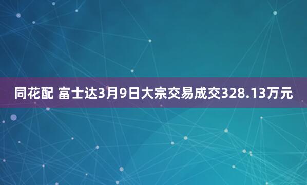 同花配 富士达3月9日大宗交易成交328.13万元
