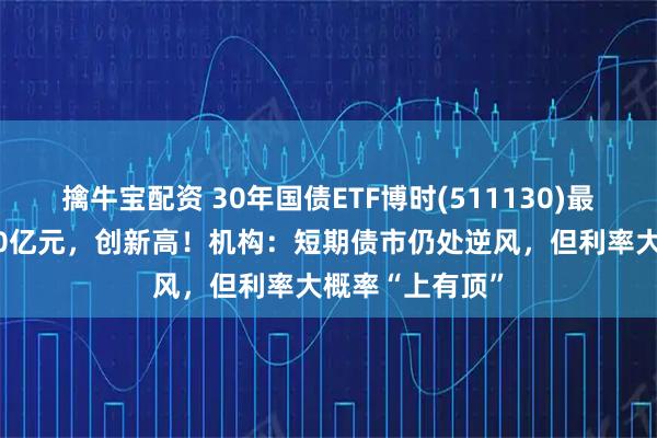 擒牛宝配资 30年国债ETF博时(511130)最新规模突破180亿元，创新高！机构：短期债市仍处逆风，但利率大概率“上有顶”