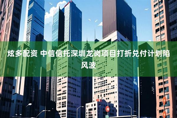 炫多配资 中信信托深圳龙岗项目打折兑付计划陷风波