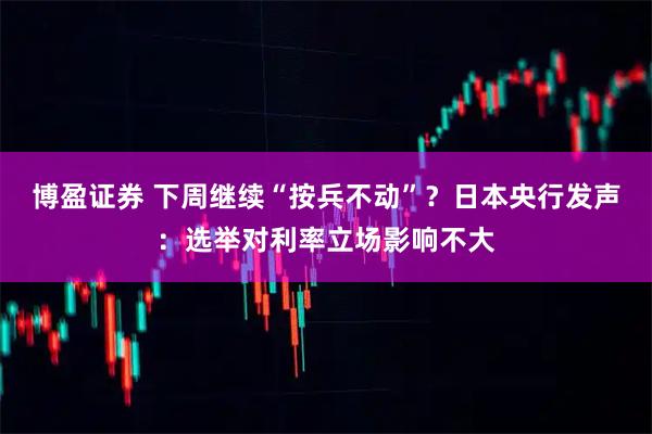 博盈证券 下周继续“按兵不动”？日本央行发声：选举对利率立场影响不大