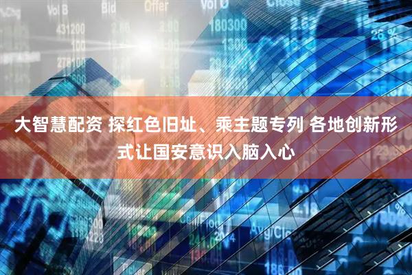 大智慧配资 探红色旧址、乘主题专列 各地创新形式让国安意识入脑入心