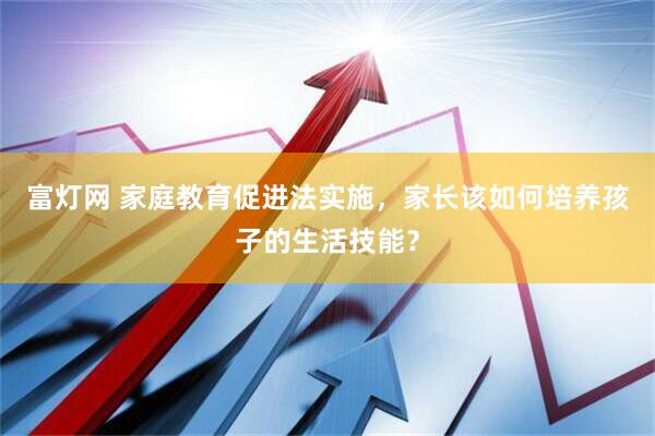 富灯网 家庭教育促进法实施，家长该如何培养孩子的生活技能？