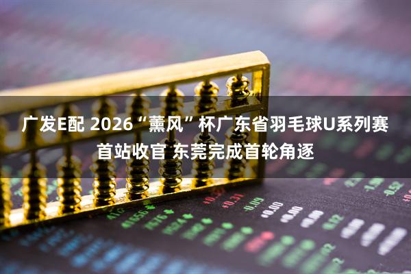 广发E配 2026“薰风”杯广东省羽毛球U系列赛首站收官 东莞完成首轮角逐