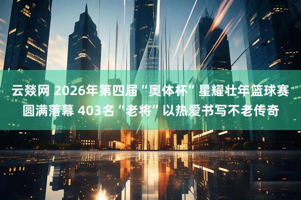 云燚网 2026年第四届“奥体杯”星耀壮年篮球赛圆满落幕 403名“老将”以热爱书写不老传奇