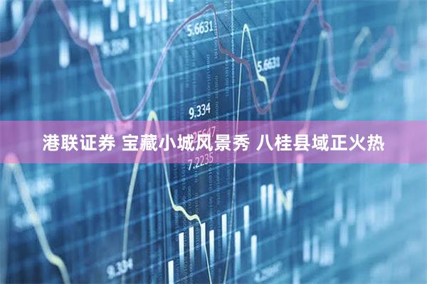 港联证券 宝藏小城风景秀 八桂县域正火热
