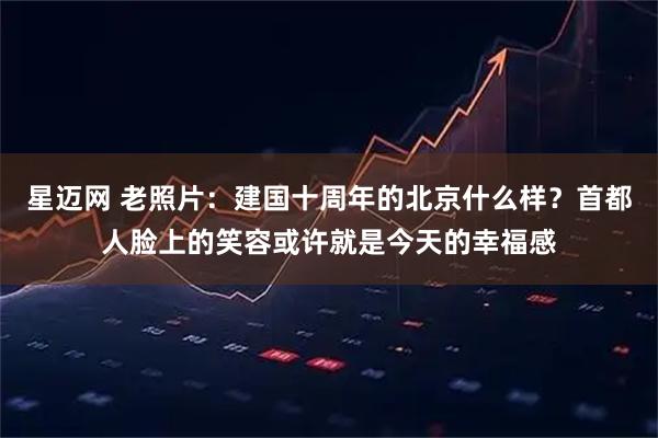 星迈网 老照片：建国十周年的北京什么样？首都人脸上的笑容或许就是今天的幸福感