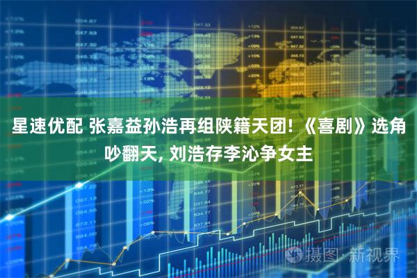 星速优配 张嘉益孙浩再组陕籍天团! 《喜剧》选角吵翻天, 刘浩存李沁争女主