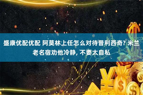 盛康优配优配 阿莫林上任怎么对待普利西奇? 米兰老名宿劝他冷静, 不要太自私