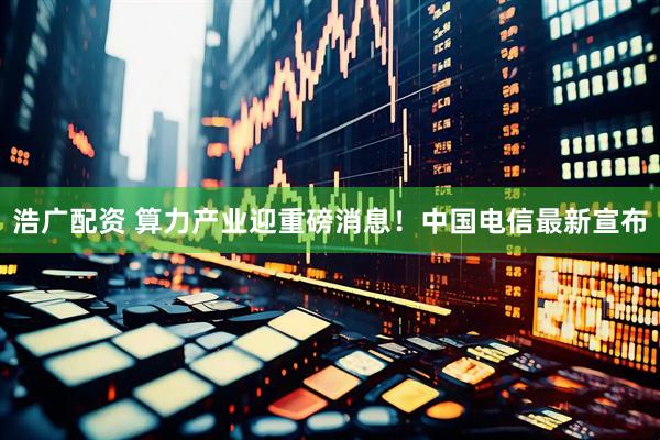 浩广配资 算力产业迎重磅消息！中国电信最新宣布