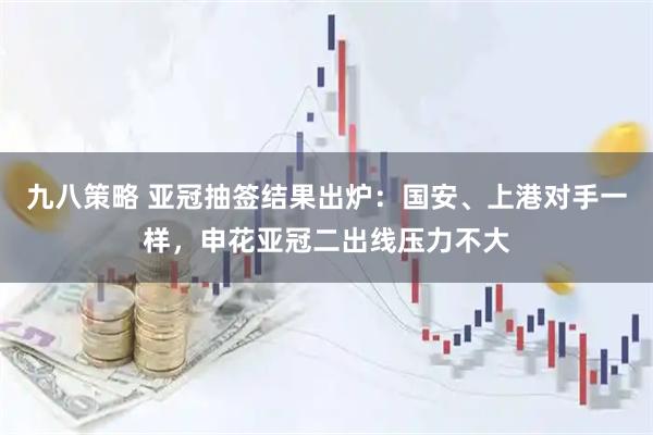 九八策略 亚冠抽签结果出炉：国安、上港对手一样，申花亚冠二出线压力不大