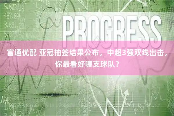 富通优配 亚冠抽签结果公布，中超3强双线出击，你最看好哪支球队？